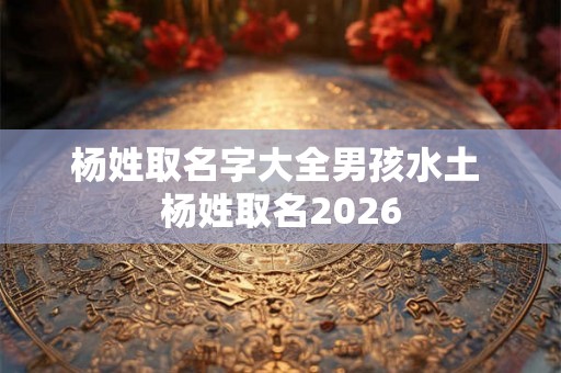 杨姓取名字大全男孩水土 杨姓取名2026