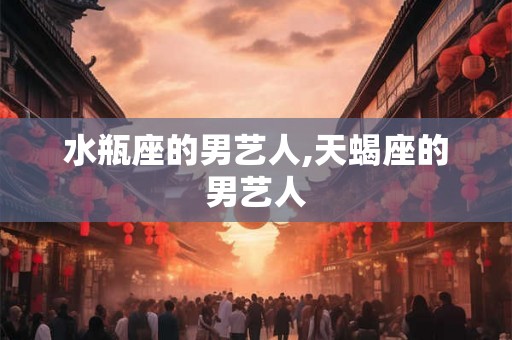 水瓶座的男艺人,天蝎座的男艺人 水瓶座的男艺人,天蝎座的男艺人