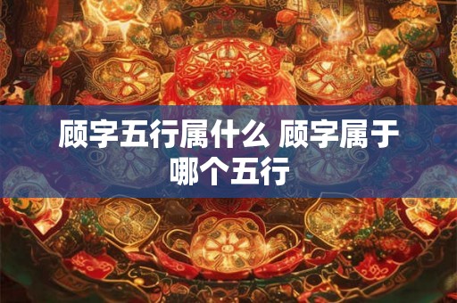 顾字五行属什么 顾字属于哪个五行