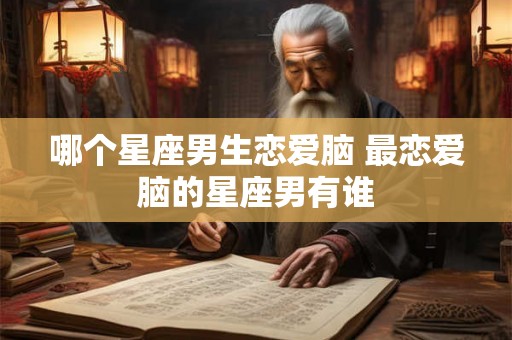 哪个星座男生恋爱脑 最恋爱脑的星座男有谁 哪个星座男生恋爱脑 最恋爱脑的星座男有谁