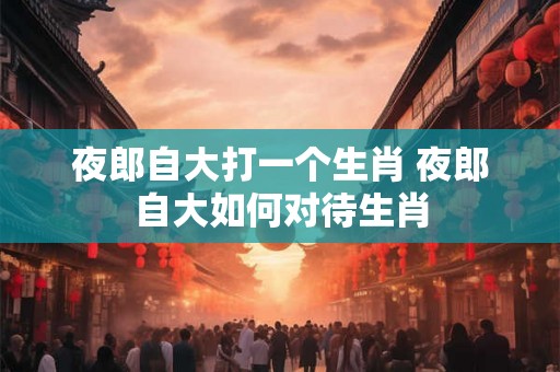 夜郎自大打一个生肖 夜郎自大如何对待生肖