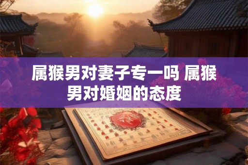属猴男对妻子专一吗 属猴男对婚姻的态度 属猴男对妻子专一吗 属猴男对婚姻的态度