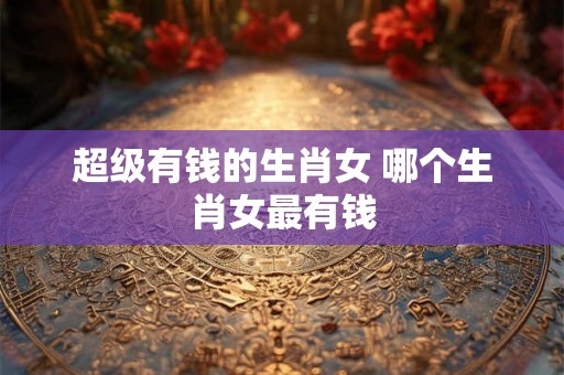 超级有钱的生肖女 哪个生肖女最有钱