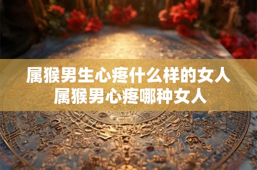 属猴男生心疼什么样的女人 属猴男心疼哪种女人