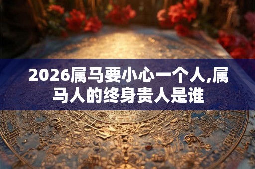 2026属马要小心一个人,属马人的终身贵人是谁