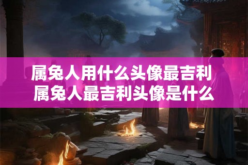 属兔人用什么头像最吉利 属兔人最吉利头像是什么