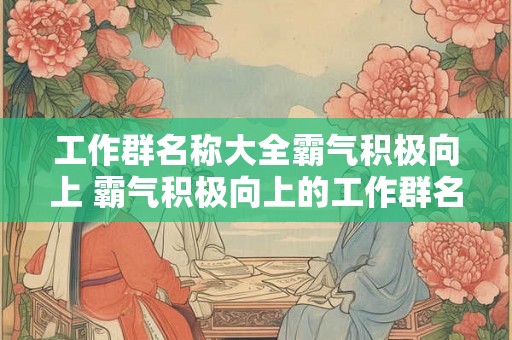 工作群名称大全霸气积极向上 霸气积极向上的工作群名称有哪些 工作群名称大全霸气积极向上 霸气积极向上的工作群名称有哪些