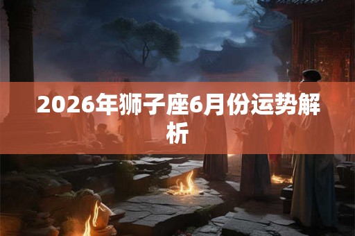 2026年狮子座6月份运势解析 2026年狮子座6月份运势解析