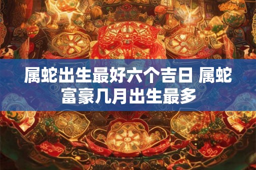 属蛇出生最好六个吉日 属蛇富豪几月出生最多
