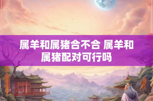 属羊和属猪合不合 属羊和属猪配对可行吗 属羊和属猪合不合 属羊和属猪配对可行吗