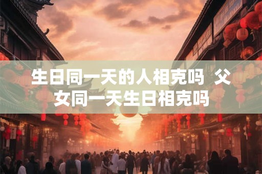 生日同一天的人相克吗  父女同一天生日相克吗