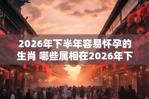 2026年下半年容易怀孕的生肖 哪些属相在2026年下半年容易怀孕