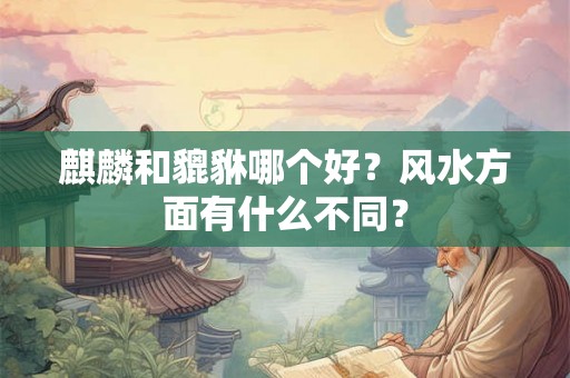 麒麟和貔貅哪个好？风水方面有什么不同？