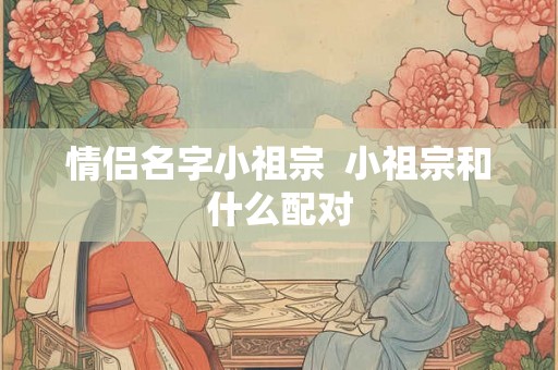 情侣名字小祖宗 小祖宗和什么配对 情侣名字小祖宗 小祖宗和什么配对