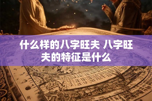 什么样的八字旺夫 八字旺夫的特征是什么 什么样的八字旺夫 八字旺夫的特征是什么