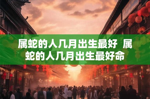 属蛇的人几月出生最好 属蛇的人几月出生最好命 属蛇的人几月出生最好 属蛇的人几月出生最好命