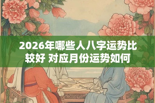 2026年哪些人八字运势比较好 对应月份运势如何