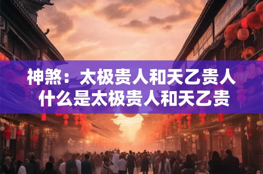 神煞：太极贵人和天乙贵人 什么是太极贵人和天乙贵人的神煞