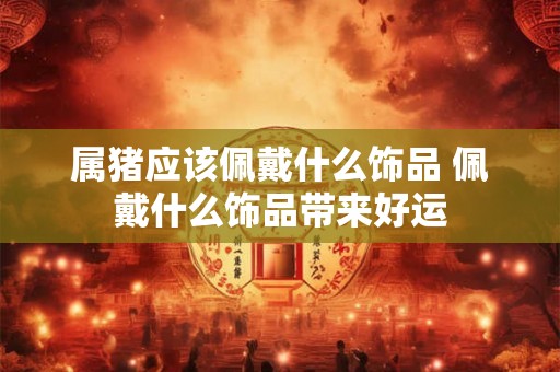 属猪应该佩戴什么饰品 佩戴什么饰品带来好运 属猪应该佩戴什么饰品 佩戴什么饰品带来好运