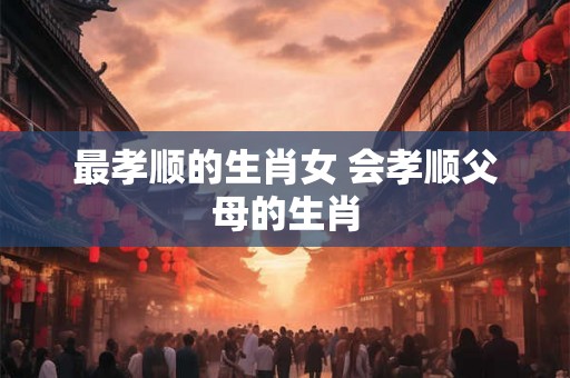 最孝顺的生肖女 会孝顺父母的生肖