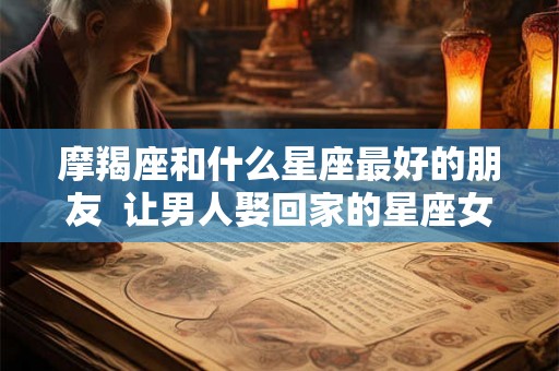 摩羯座和什么星座最好的朋友  让男人娶回家的星座女