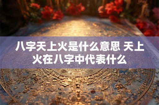 八字天上火是什么意思 天上火在八字中代表什么 八字天上火是什么意思 天上火在八字中代表什么
