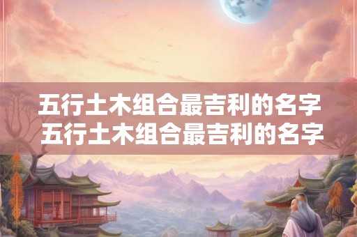 五行土木组合最吉利的名字 五行土木组合最吉利的名字是什么