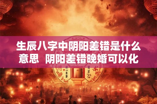 生辰八字中阴阳差错是什么意思  阴阳差错晚婚可以化解
