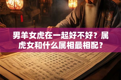 男羊女虎在一起好不好？属虎女和什么属相最相配？