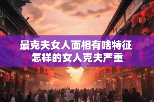 最克夫女人面相有啥特征 怎样的女人克夫严重