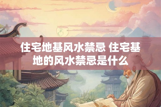 住宅地基风水禁忌 住宅基地的风水禁忌是什么
