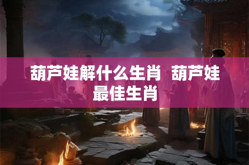 葫芦娃解什么生肖 葫芦娃最佳生肖 葫芦娃解什么生肖 葫芦娃最佳生肖