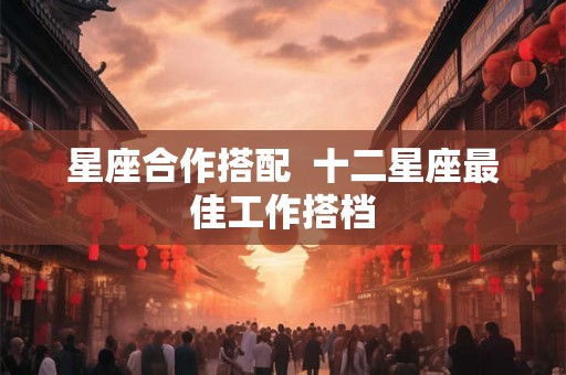 星座合作搭配  十二星座最佳工作搭档