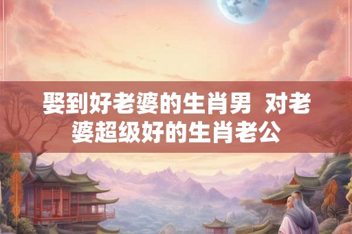 娶到好老婆的生肖男  对老婆超级好的生肖老公
