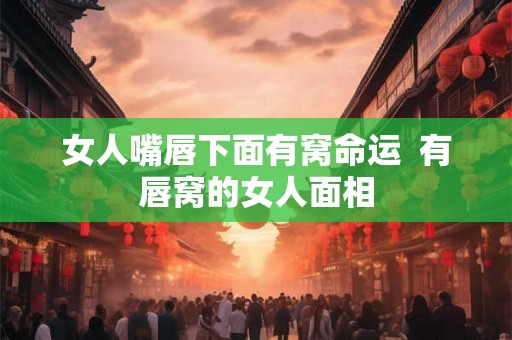 女人嘴唇下面有窝命运  有唇窝的女人面相