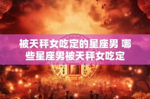 被天秤女吃定的星座男 哪些星座男被天秤女吃定 被天秤女吃定的星座男 哪些星座男被天秤女吃定