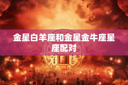 金星白羊座和金星金牛座星座配对