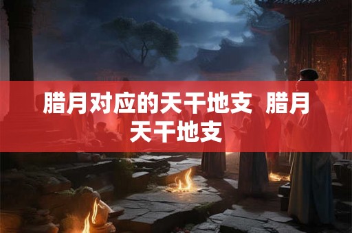 腊月对应的天干地支 腊月天干地支 腊月对应的天干地支 腊月天干地支