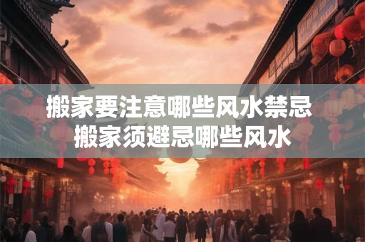 搬家要注意哪些风水禁忌 搬家须避忌哪些风水 搬家要注意哪些风水禁忌 搬家须避忌哪些风水