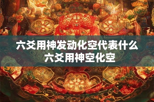 六爻用神发动化空代表什么 六爻用神空化空 六爻用神发动化空代表什么 六爻用神空化空