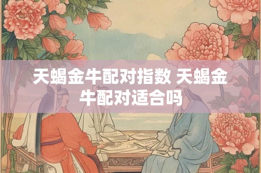 天蝎金牛配对指数 天蝎金牛配对适合吗