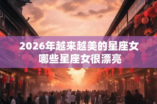 2026年越来越美的星座女 哪些星座女很漂亮 2026年越来越美的星座女 哪些星座女很漂亮
