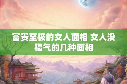 富贵至极的女人面相 女人没福气的几种面相