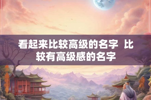看起来比较高级的名字 比较有高级感的名字 看起来比较高级的名字 比较有高级感的名字