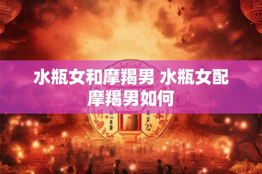 水瓶女和摩羯男 水瓶女配摩羯男如何
