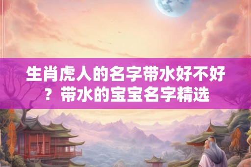 生肖虎人的名字带水好不好?带水的宝宝名字精选 生肖虎人的名字带水好不好?带水的宝宝名字精选