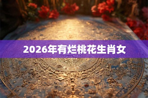 2026年有烂桃花生肖女 2026年有烂桃花生肖女