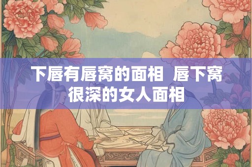 下唇有唇窝的面相 唇下窝很深的女人面相 下唇有唇窝的面相 唇下窝很深的女人面相