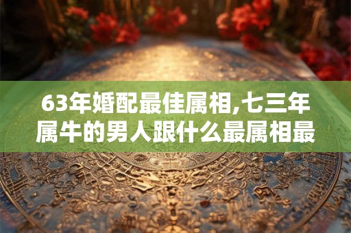 63年婚配最佳属相,七三年属牛的男人跟什么最属相最配 63年婚配最佳属相,七三年属牛的男人跟什么最属相最配