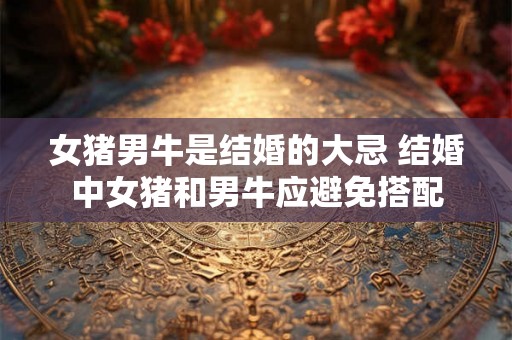 女猪男牛是结婚的大忌 结婚中女猪和男牛应避免搭配